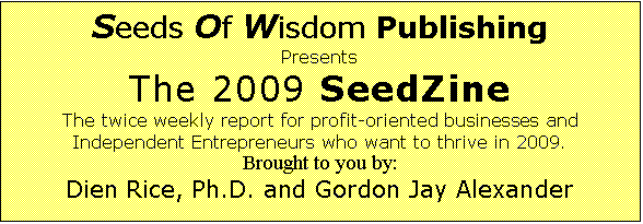 Text Box: Seeds Of Wisdom Publishing Presents The 2009 SeedZine The twice weekly report for profit-oriented businesses and Independent Entrepreneurs who want to thrive in 2009.
Brought to you by: Dien Rice, Ph.D. and Gordon Jay Alexander